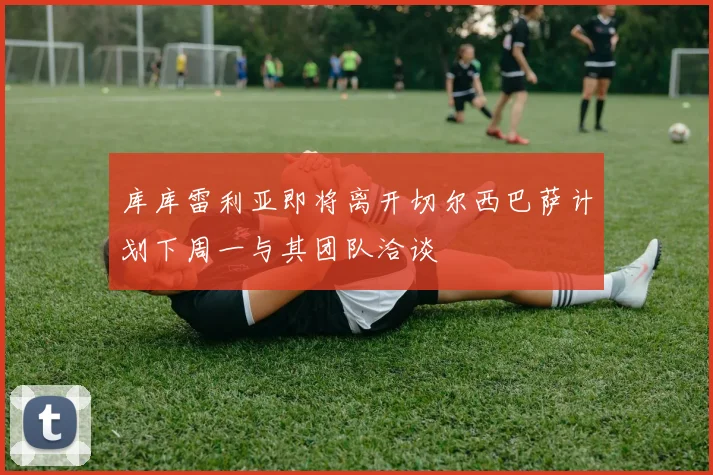 库库雷利亚即将离开切尔西巴萨计划下周一与其团队洽谈