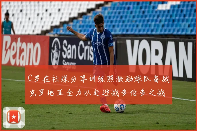 C罗在社媒分享训练照激励球队备战克罗地亚全力以赴迎战多伦多之战