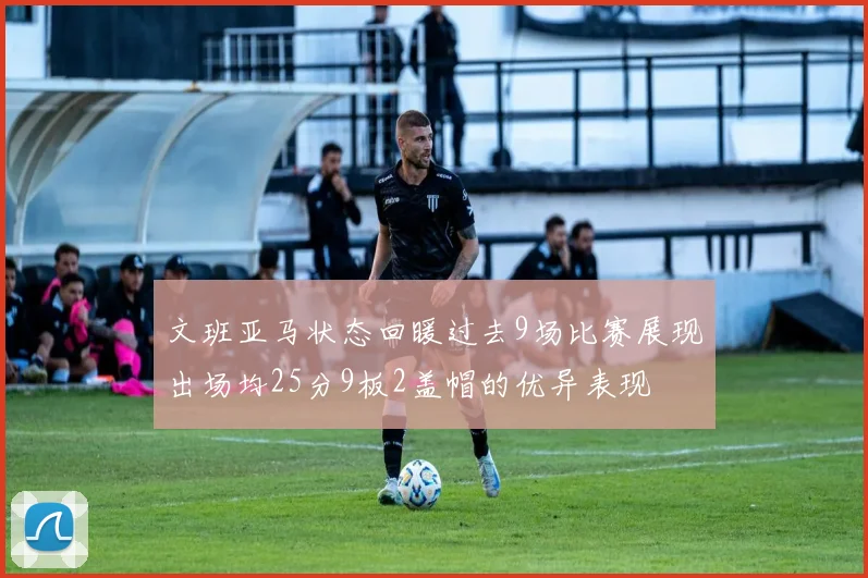 文班亚马状态回暖过去9场比赛展现出场均25分9板2盖帽的优异表现