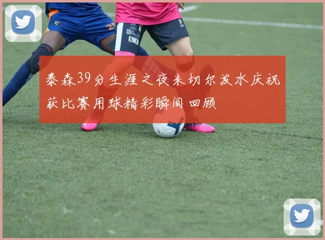 泰森39分生涯之夜米切尔泼水庆祝获比赛用球精彩瞬间回顾