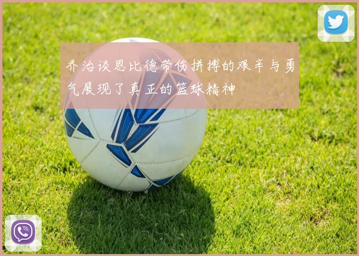 乔治谈恩比德带伤拼搏的艰辛与勇气展现了真正的篮球精神
