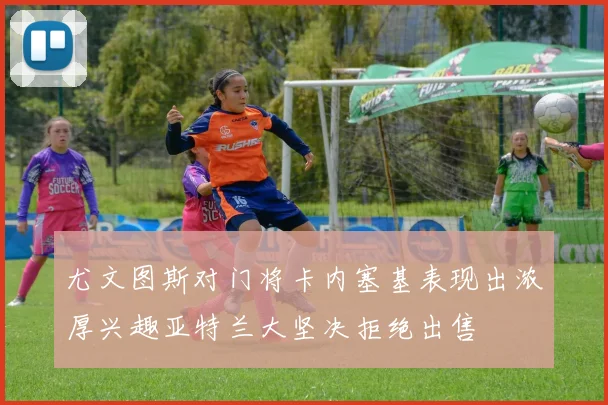 尤文图斯对门将卡内塞基表现出浓厚兴趣亚特兰大坚决拒绝出售