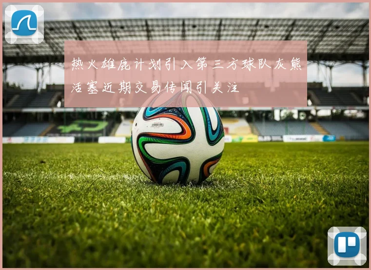 热火雄鹿计划引入第三方球队灰熊活塞近期交易传闻引关注