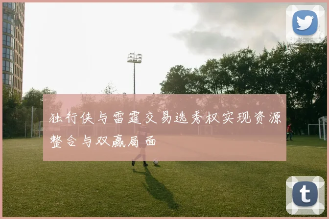 独行侠与雷霆交易选秀权实现资源整合与双赢局面