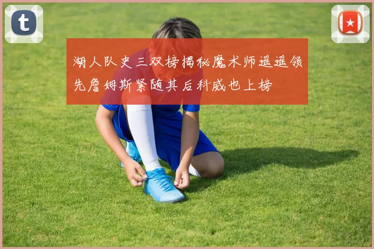 湖人队史三双榜揭秘魔术师遥遥领先詹姆斯紧随其后科威也上榜