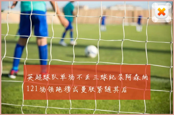 英超球队单场不丢三球纪录阿森纳121场领跑穆式曼联紧随其后