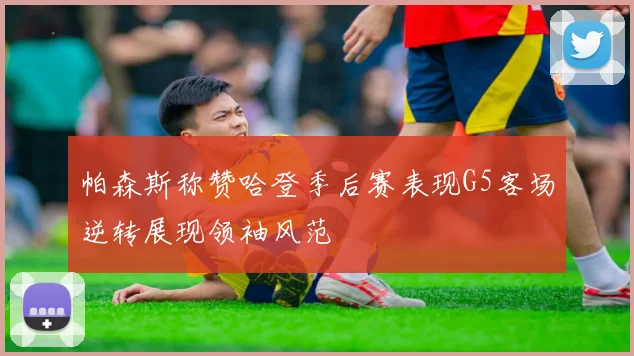 帕森斯称赞哈登季后赛表现G5客场逆转展现领袖风范
